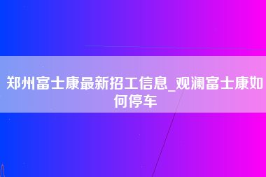 郑州富士康最新招工信息_观澜富士康如何停车-第1张图片-成都富士康官方直招