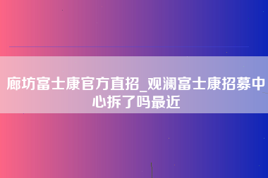 廊坊富士康官方直招_观澜富士康招募中心拆了吗最近-第1张图片-成都富士康官方直招