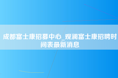 成都富士康招募中心_观澜富士康招聘时间表最新消息-第1张图片-成都富士康官方直招