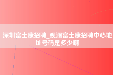 深圳富士康招聘_观澜富士康招聘中心地址号码是多少啊-第1张图片-成都富士康官方直招