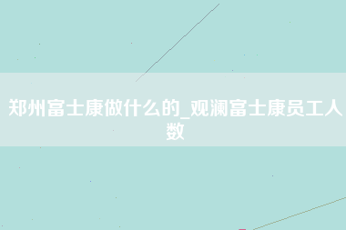 郑州富士康做什么的_观澜富士康员工人数-第1张图片-成都富士康官方直招