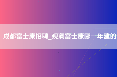 成都富士康招聘_观澜富士康哪一年建的-第1张图片-成都富士康官方直招