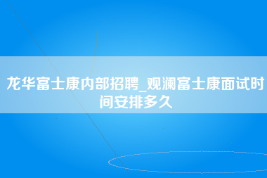 龙华富士康内部招聘_观澜富士康面试时间安排多久-第1张图片-成都富士康官方直招