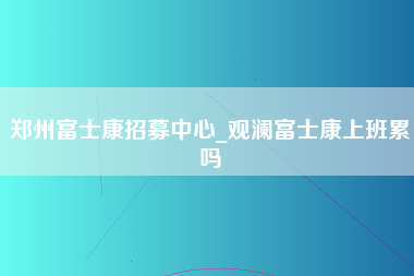 郑州富士康招募中心_观澜富士康上班累吗-第1张图片-成都富士康官方直招