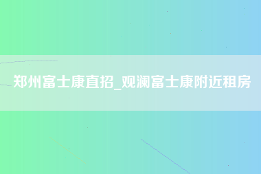 郑州富士康直招_观澜富士康附近租房-第1张图片-成都富士康官方直招