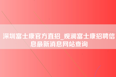 深圳富士康官方直招_观澜富士康招聘信息最新消息网站查询-第1张图片-成都富士康官方直招