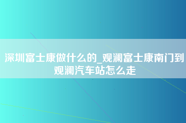 深圳富士康做什么的_观澜富士康南门到观澜汽车站怎么走-第1张图片-成都富士康官方直招