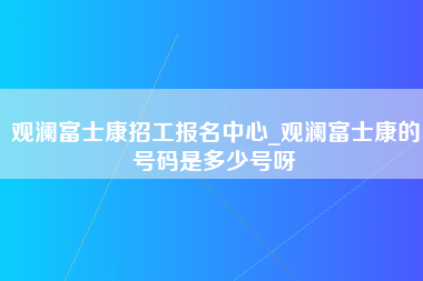 观澜富士康招工报名中心_观澜富士康的号码是多少号呀-第1张图片-成都富士康官方直招