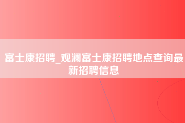 富士康招聘_观澜富士康招聘地点查询最新招聘信息-第1张图片-成都富士康官方直招