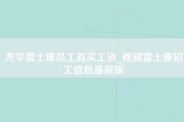 龙华富士康员工真实工资_观澜富士康招工信息最新版-第1张图片-成都富士康官方直招