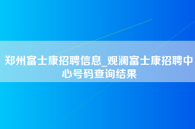 郑州富士康招聘信息_观澜富士康招聘中心号码查询结果-第1张图片-成都富士康官方直招