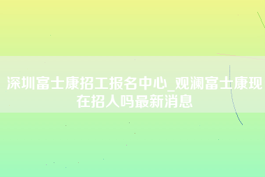 深圳富士康招工报名中心_观澜富士康现在招人吗最新消息-第1张图片-成都富士康官方直招