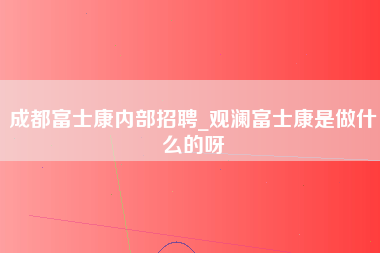 成都富士康内部招聘_观澜富士康是做什么的呀-第1张图片-成都富士康官方直招