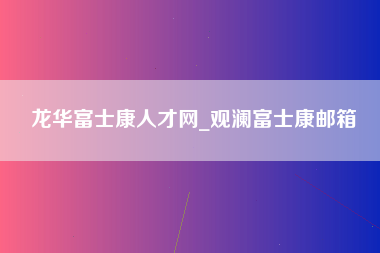 龙华富士康人才网_观澜富士康邮箱-第1张图片-成都富士康官方直招