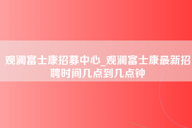 观澜富士康招募中心_观澜富士康最新招聘时间几点到几点钟-第1张图片-成都富士康官方直招