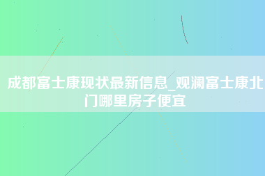 成都富士康现状最新信息_观澜富士康北门哪里房子便宜-第1张图片-成都富士康官方直招