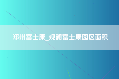 郑州富士康_观澜富士康园区面积-第1张图片-成都富士康官方直招