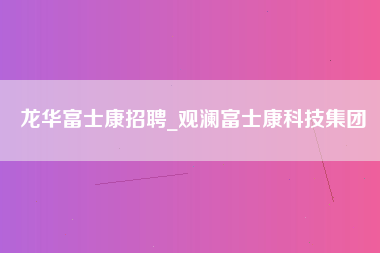 龙华富士康招聘_观澜富士康科技集团-第1张图片-成都富士康官方直招