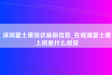 深圳富士康现状最新信息_在观澜富士康上班是什么感受-第1张图片-成都富士康官方直招