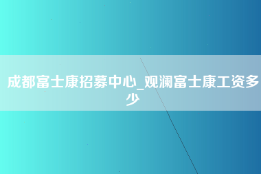 成都富士康招募中心_观澜富士康工资多少-第1张图片-成都富士康官方直招